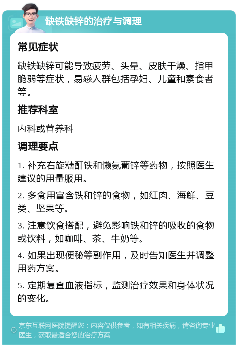 缺铁缺锌的治疗与调理 常见症状 缺铁缺锌可能导致疲劳、头晕、皮肤干燥、指甲脆弱等症状，易感人群包括孕妇、儿童和素食者等。 推荐科室 内科或营养科 调理要点 1. 补充右旋糖酐铁和懒氨葡锌等药物，按照医生建议的用量服用。 2. 多食用富含铁和锌的食物，如红肉、海鲜、豆类、坚果等。 3. 注意饮食搭配，避免影响铁和锌的吸收的食物或饮料，如咖啡、茶、牛奶等。 4. 如果出现便秘等副作用，及时告知医生并调整用药方案。 5. 定期复查血液指标，监测治疗效果和身体状况的变化。