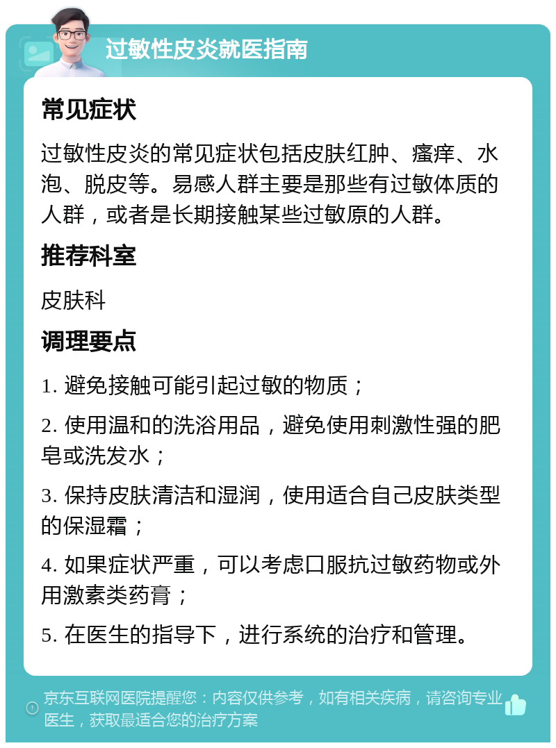 过敏性皮炎就医指南 常见症状 过敏性皮炎的常见症状包括皮肤红肿、瘙痒、水泡、脱皮等。易感人群主要是那些有过敏体质的人群，或者是长期接触某些过敏原的人群。 推荐科室 皮肤科 调理要点 1. 避免接触可能引起过敏的物质； 2. 使用温和的洗浴用品，避免使用刺激性强的肥皂或洗发水； 3. 保持皮肤清洁和湿润，使用适合自己皮肤类型的保湿霜； 4. 如果症状严重，可以考虑口服抗过敏药物或外用激素类药膏； 5. 在医生的指导下，进行系统的治疗和管理。