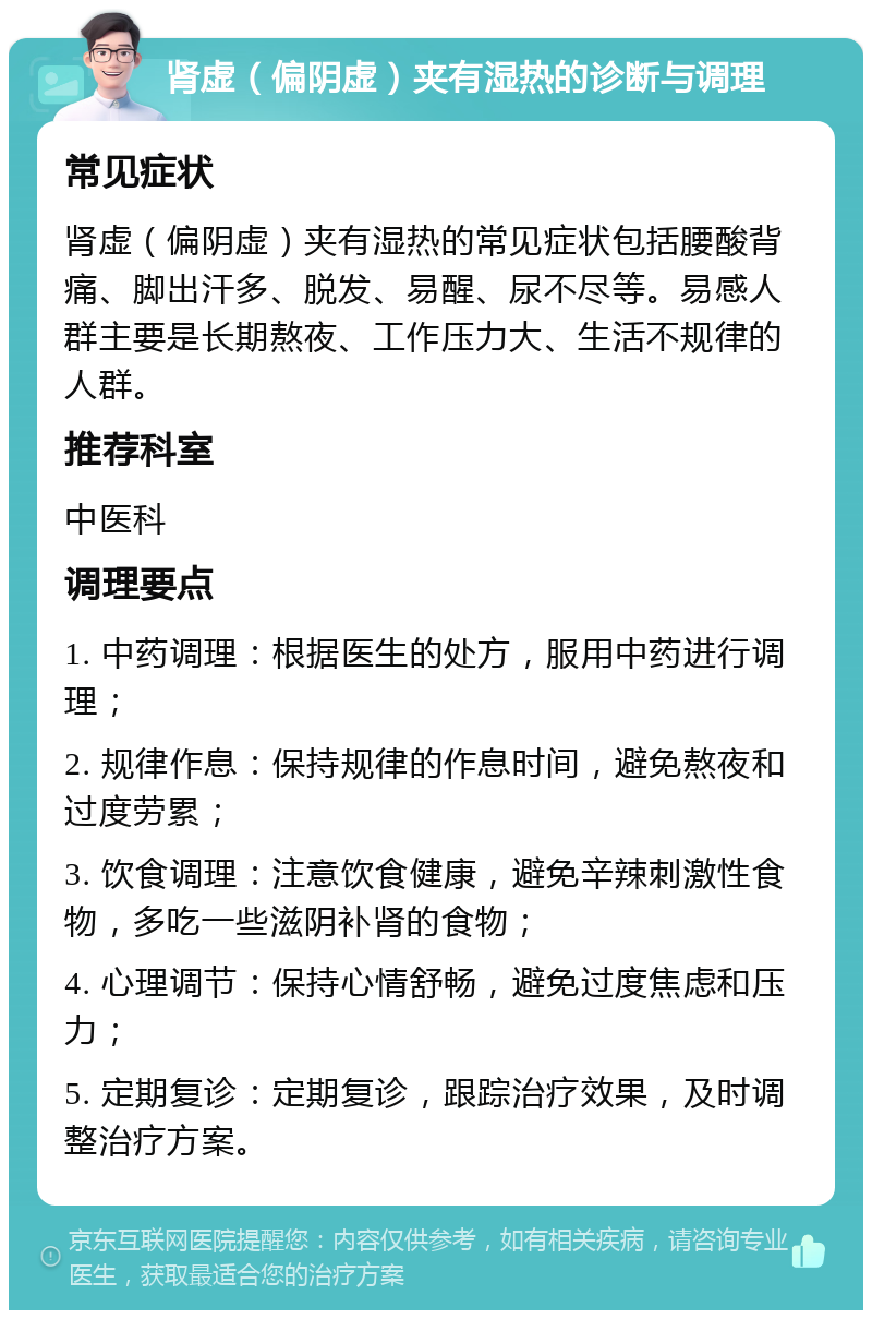 肾虚（偏阴虚）夹有湿热的诊断与调理 常见症状 肾虚（偏阴虚）夹有湿热的常见症状包括腰酸背痛、脚出汗多、脱发、易醒、尿不尽等。易感人群主要是长期熬夜、工作压力大、生活不规律的人群。 推荐科室 中医科 调理要点 1. 中药调理：根据医生的处方，服用中药进行调理； 2. 规律作息：保持规律的作息时间，避免熬夜和过度劳累； 3. 饮食调理：注意饮食健康，避免辛辣刺激性食物，多吃一些滋阴补肾的食物； 4. 心理调节：保持心情舒畅，避免过度焦虑和压力； 5. 定期复诊：定期复诊，跟踪治疗效果，及时调整治疗方案。