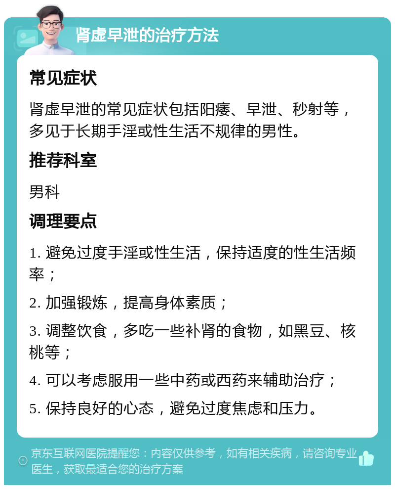 肾虚早泄的治疗方法 常见症状 肾虚早泄的常见症状包括阳痿、早泄、秒射等，多见于长期手淫或性生活不规律的男性。 推荐科室 男科 调理要点 1. 避免过度手淫或性生活，保持适度的性生活频率； 2. 加强锻炼，提高身体素质； 3. 调整饮食，多吃一些补肾的食物，如黑豆、核桃等； 4. 可以考虑服用一些中药或西药来辅助治疗； 5. 保持良好的心态，避免过度焦虑和压力。