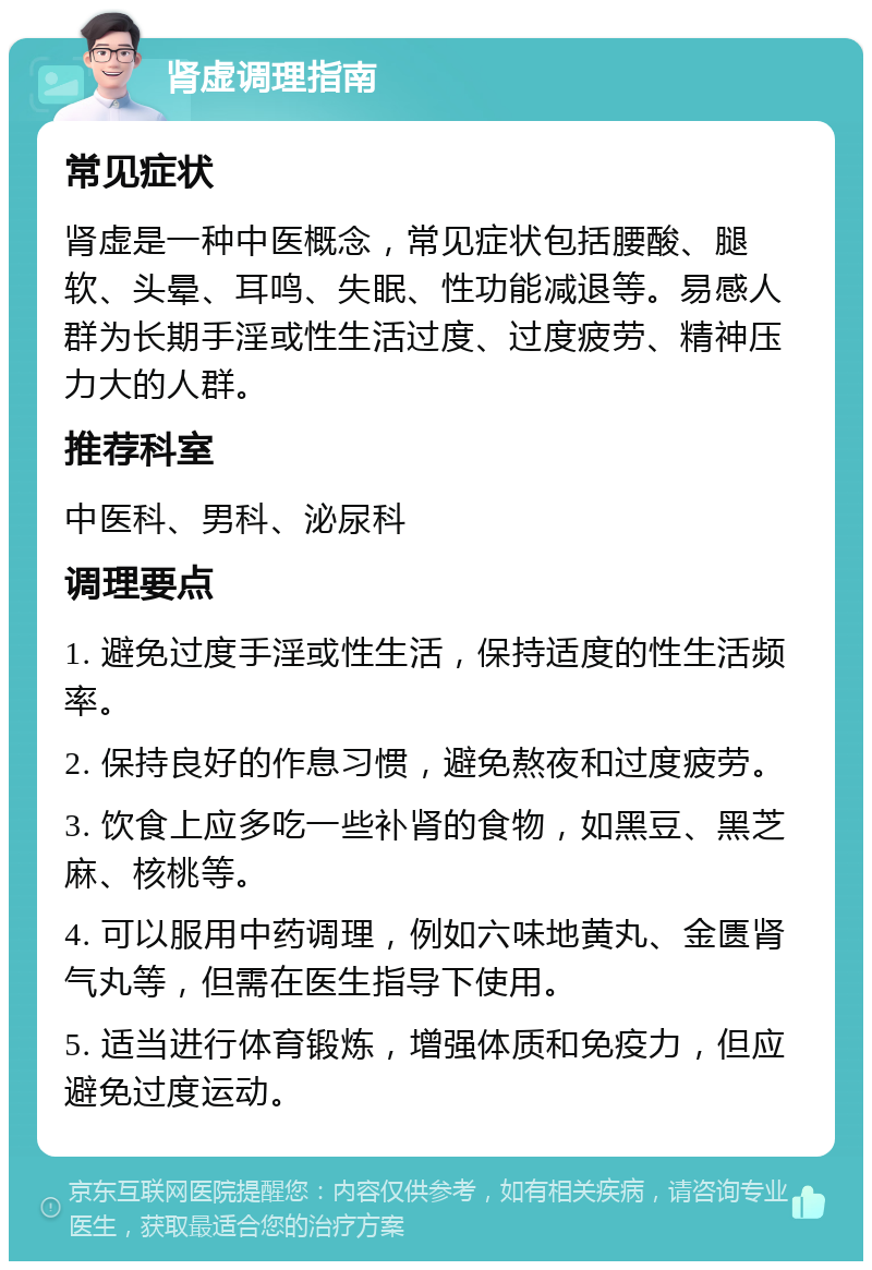 肾虚调理指南 常见症状 肾虚是一种中医概念，常见症状包括腰酸、腿软、头晕、耳鸣、失眠、性功能减退等。易感人群为长期手淫或性生活过度、过度疲劳、精神压力大的人群。 推荐科室 中医科、男科、泌尿科 调理要点 1. 避免过度手淫或性生活，保持适度的性生活频率。 2. 保持良好的作息习惯，避免熬夜和过度疲劳。 3. 饮食上应多吃一些补肾的食物，如黑豆、黑芝麻、核桃等。 4. 可以服用中药调理，例如六味地黄丸、金匮肾气丸等，但需在医生指导下使用。 5. 适当进行体育锻炼，增强体质和免疫力，但应避免过度运动。