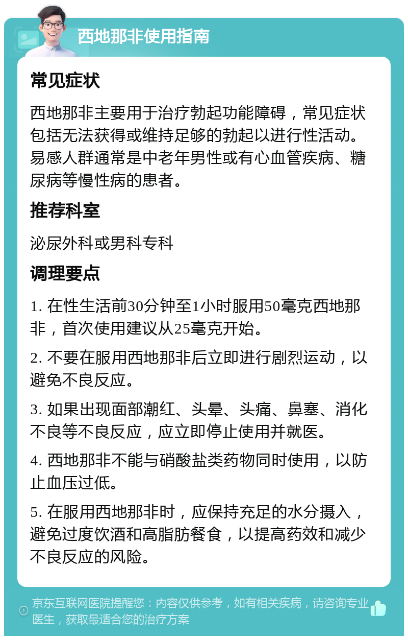 西地那非使用指南 常见症状 西地那非主要用于治疗勃起功能障碍，常见症状包括无法获得或维持足够的勃起以进行性活动。易感人群通常是中老年男性或有心血管疾病、糖尿病等慢性病的患者。 推荐科室 泌尿外科或男科专科 调理要点 1. 在性生活前30分钟至1小时服用50毫克西地那非，首次使用建议从25毫克开始。 2. 不要在服用西地那非后立即进行剧烈运动，以避免不良反应。 3. 如果出现面部潮红、头晕、头痛、鼻塞、消化不良等不良反应，应立即停止使用并就医。 4. 西地那非不能与硝酸盐类药物同时使用，以防止血压过低。 5. 在服用西地那非时，应保持充足的水分摄入，避免过度饮酒和高脂肪餐食，以提高药效和减少不良反应的风险。