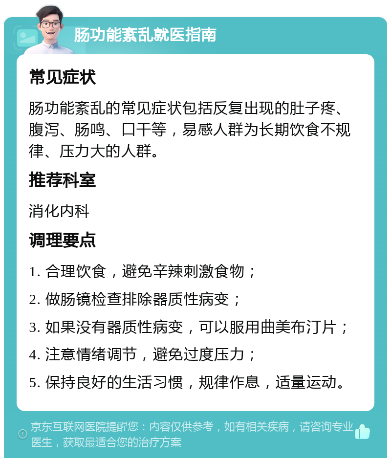 肠功能紊乱就医指南 常见症状 肠功能紊乱的常见症状包括反复出现的肚子疼、腹泻、肠鸣、口干等，易感人群为长期饮食不规律、压力大的人群。 推荐科室 消化内科 调理要点 1. 合理饮食，避免辛辣刺激食物； 2. 做肠镜检查排除器质性病变； 3. 如果没有器质性病变，可以服用曲美布汀片； 4. 注意情绪调节，避免过度压力； 5. 保持良好的生活习惯，规律作息，适量运动。