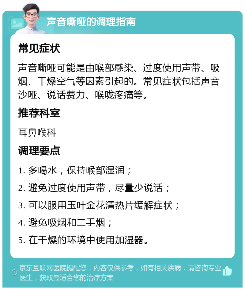 声音嘶哑的调理指南 常见症状 声音嘶哑可能是由喉部感染、过度使用声带、吸烟、干燥空气等因素引起的。常见症状包括声音沙哑、说话费力、喉咙疼痛等。 推荐科室 耳鼻喉科 调理要点 1. 多喝水，保持喉部湿润； 2. 避免过度使用声带，尽量少说话； 3. 可以服用玉叶金花清热片缓解症状； 4. 避免吸烟和二手烟； 5. 在干燥的环境中使用加湿器。