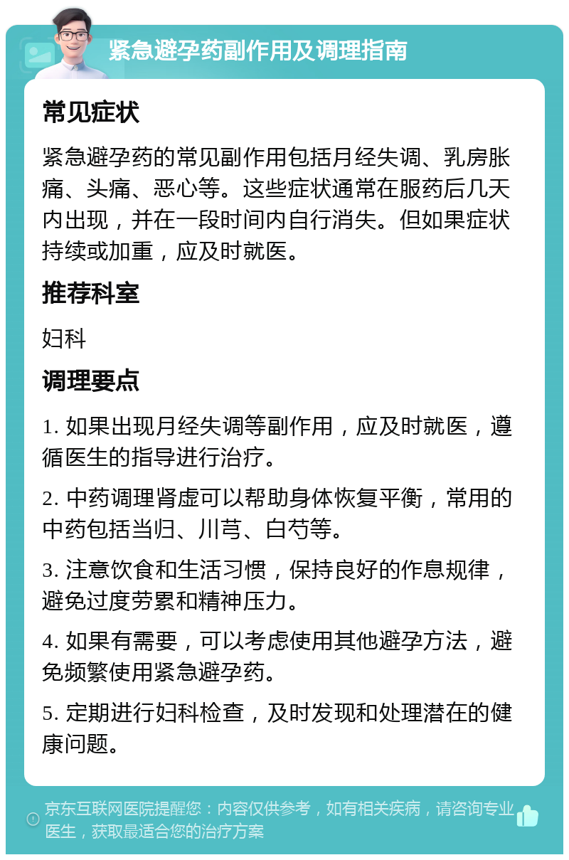 紧急避孕药副作用及调理指南 常见症状 紧急避孕药的常见副作用包括月经失调、乳房胀痛、头痛、恶心等。这些症状通常在服药后几天内出现，并在一段时间内自行消失。但如果症状持续或加重，应及时就医。 推荐科室 妇科 调理要点 1. 如果出现月经失调等副作用，应及时就医，遵循医生的指导进行治疗。 2. 中药调理肾虚可以帮助身体恢复平衡，常用的中药包括当归、川芎、白芍等。 3. 注意饮食和生活习惯，保持良好的作息规律，避免过度劳累和精神压力。 4. 如果有需要，可以考虑使用其他避孕方法，避免频繁使用紧急避孕药。 5. 定期进行妇科检查，及时发现和处理潜在的健康问题。