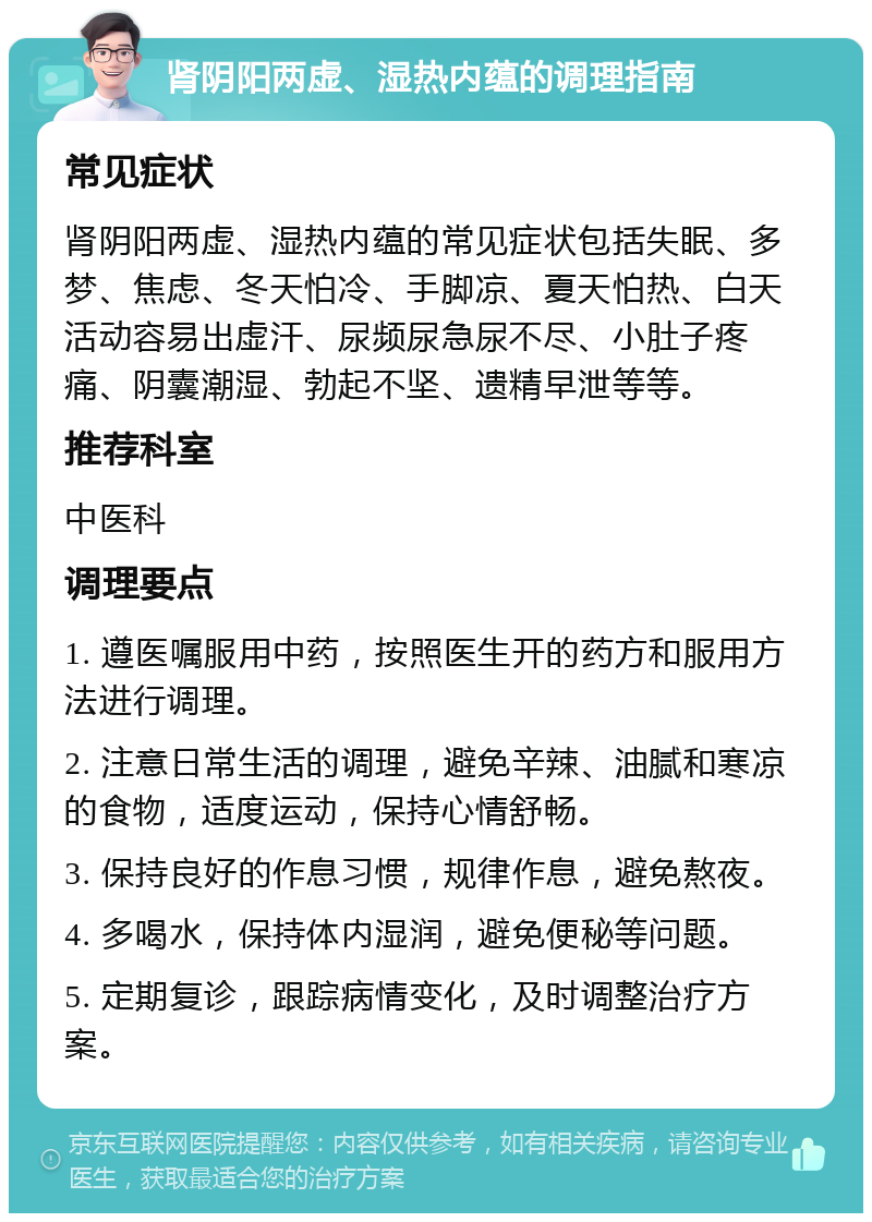 肾阴阳两虚、湿热内蕴的调理指南 常见症状 肾阴阳两虚、湿热内蕴的常见症状包括失眠、多梦、焦虑、冬天怕冷、手脚凉、夏天怕热、白天活动容易出虚汗、尿频尿急尿不尽、小肚子疼痛、阴囊潮湿、勃起不坚、遗精早泄等等。 推荐科室 中医科 调理要点 1. 遵医嘱服用中药，按照医生开的药方和服用方法进行调理。 2. 注意日常生活的调理，避免辛辣、油腻和寒凉的食物，适度运动，保持心情舒畅。 3. 保持良好的作息习惯，规律作息，避免熬夜。 4. 多喝水，保持体内湿润，避免便秘等问题。 5. 定期复诊，跟踪病情变化，及时调整治疗方案。