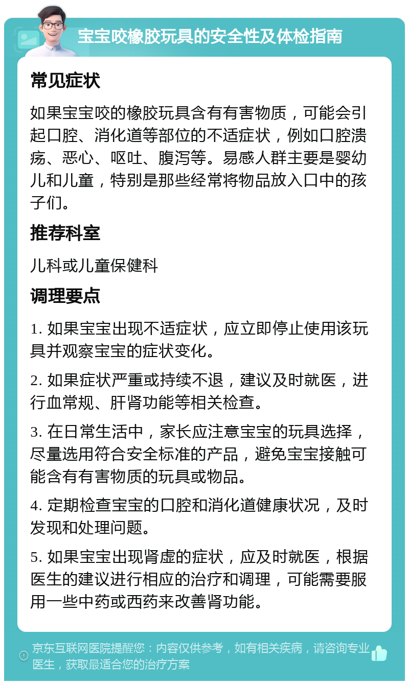 宝宝咬橡胶玩具的安全性及体检指南 常见症状 如果宝宝咬的橡胶玩具含有有害物质，可能会引起口腔、消化道等部位的不适症状，例如口腔溃疡、恶心、呕吐、腹泻等。易感人群主要是婴幼儿和儿童，特别是那些经常将物品放入口中的孩子们。 推荐科室 儿科或儿童保健科 调理要点 1. 如果宝宝出现不适症状，应立即停止使用该玩具并观察宝宝的症状变化。 2. 如果症状严重或持续不退，建议及时就医，进行血常规、肝肾功能等相关检查。 3. 在日常生活中，家长应注意宝宝的玩具选择，尽量选用符合安全标准的产品，避免宝宝接触可能含有有害物质的玩具或物品。 4. 定期检查宝宝的口腔和消化道健康状况，及时发现和处理问题。 5. 如果宝宝出现肾虚的症状，应及时就医，根据医生的建议进行相应的治疗和调理，可能需要服用一些中药或西药来改善肾功能。