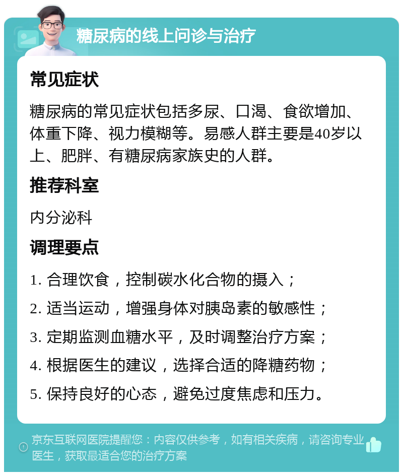 糖尿病的线上问诊与治疗 常见症状 糖尿病的常见症状包括多尿、口渴、食欲增加、体重下降、视力模糊等。易感人群主要是40岁以上、肥胖、有糖尿病家族史的人群。 推荐科室 内分泌科 调理要点 1. 合理饮食，控制碳水化合物的摄入； 2. 适当运动，增强身体对胰岛素的敏感性； 3. 定期监测血糖水平，及时调整治疗方案； 4. 根据医生的建议，选择合适的降糖药物； 5. 保持良好的心态，避免过度焦虑和压力。