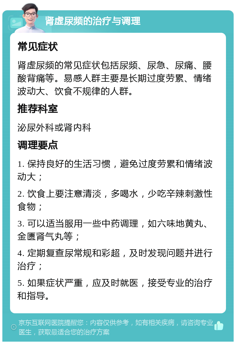 肾虚尿频的治疗与调理 常见症状 肾虚尿频的常见症状包括尿频、尿急、尿痛、腰酸背痛等。易感人群主要是长期过度劳累、情绪波动大、饮食不规律的人群。 推荐科室 泌尿外科或肾内科 调理要点 1. 保持良好的生活习惯，避免过度劳累和情绪波动大； 2. 饮食上要注意清淡，多喝水，少吃辛辣刺激性食物； 3. 可以适当服用一些中药调理，如六味地黄丸、金匮肾气丸等； 4. 定期复查尿常规和彩超，及时发现问题并进行治疗； 5. 如果症状严重，应及时就医，接受专业的治疗和指导。