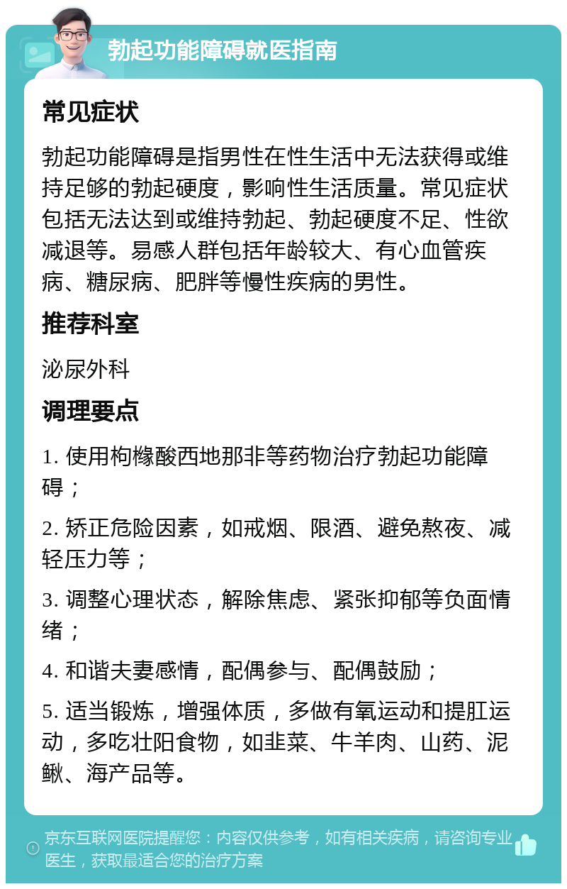 勃起功能障碍就医指南 常见症状 勃起功能障碍是指男性在性生活中无法获得或维持足够的勃起硬度，影响性生活质量。常见症状包括无法达到或维持勃起、勃起硬度不足、性欲减退等。易感人群包括年龄较大、有心血管疾病、糖尿病、肥胖等慢性疾病的男性。 推荐科室 泌尿外科 调理要点 1. 使用枸橼酸西地那非等药物治疗勃起功能障碍； 2. 矫正危险因素，如戒烟、限酒、避免熬夜、减轻压力等； 3. 调整心理状态，解除焦虑、紧张抑郁等负面情绪； 4. 和谐夫妻感情，配偶参与、配偶鼓励； 5. 适当锻炼，增强体质，多做有氧运动和提肛运动，多吃壮阳食物，如韭菜、牛羊肉、山药、泥鳅、海产品等。