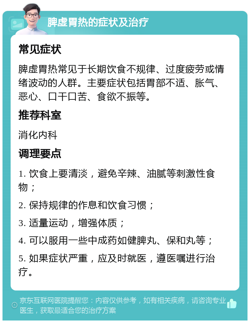 脾虚胃热的症状及治疗 常见症状 脾虚胃热常见于长期饮食不规律、过度疲劳或情绪波动的人群。主要症状包括胃部不适、胀气、恶心、口干口苦、食欲不振等。 推荐科室 消化内科 调理要点 1. 饮食上要清淡，避免辛辣、油腻等刺激性食物； 2. 保持规律的作息和饮食习惯； 3. 适量运动，增强体质； 4. 可以服用一些中成药如健脾丸、保和丸等； 5. 如果症状严重，应及时就医，遵医嘱进行治疗。