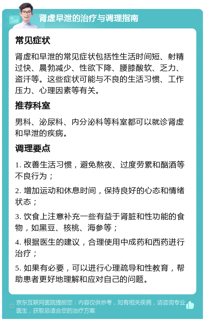 肾虚早泄的治疗与调理指南 常见症状 肾虚和早泄的常见症状包括性生活时间短、射精过快、晨勃减少、性欲下降、腰膝酸软、乏力、盗汗等。这些症状可能与不良的生活习惯、工作压力、心理因素等有关。 推荐科室 男科、泌尿科、内分泌科等科室都可以就诊肾虚和早泄的疾病。 调理要点 1. 改善生活习惯，避免熬夜、过度劳累和酗酒等不良行为； 2. 增加运动和休息时间，保持良好的心态和情绪状态； 3. 饮食上注意补充一些有益于肾脏和性功能的食物，如黑豆、核桃、海参等； 4. 根据医生的建议，合理使用中成药和西药进行治疗； 5. 如果有必要，可以进行心理疏导和性教育，帮助患者更好地理解和应对自己的问题。