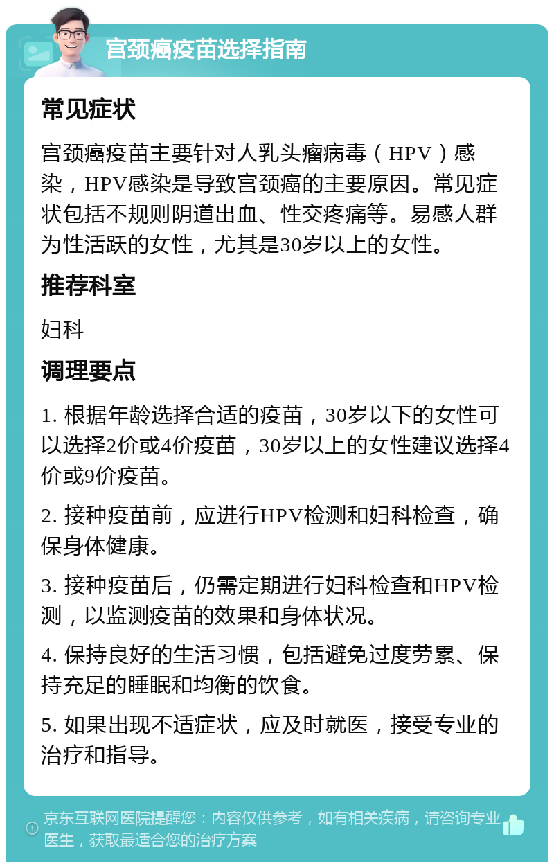 宫颈癌疫苗选择指南 常见症状 宫颈癌疫苗主要针对人乳头瘤病毒（HPV）感染，HPV感染是导致宫颈癌的主要原因。常见症状包括不规则阴道出血、性交疼痛等。易感人群为性活跃的女性，尤其是30岁以上的女性。 推荐科室 妇科 调理要点 1. 根据年龄选择合适的疫苗，30岁以下的女性可以选择2价或4价疫苗，30岁以上的女性建议选择4价或9价疫苗。 2. 接种疫苗前，应进行HPV检测和妇科检查，确保身体健康。 3. 接种疫苗后，仍需定期进行妇科检查和HPV检测，以监测疫苗的效果和身体状况。 4. 保持良好的生活习惯，包括避免过度劳累、保持充足的睡眠和均衡的饮食。 5. 如果出现不适症状，应及时就医，接受专业的治疗和指导。