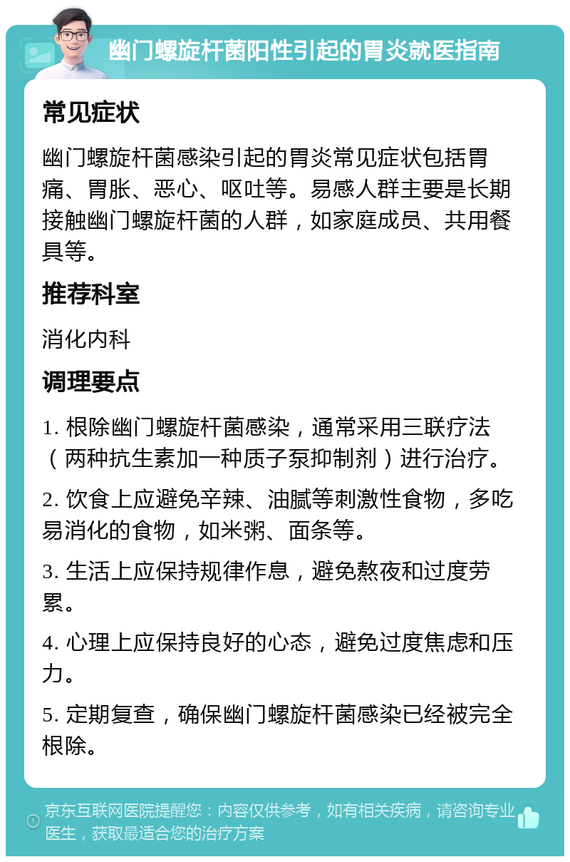 幽门螺旋杆菌阳性引起的胃炎就医指南 常见症状 幽门螺旋杆菌感染引起的胃炎常见症状包括胃痛、胃胀、恶心、呕吐等。易感人群主要是长期接触幽门螺旋杆菌的人群，如家庭成员、共用餐具等。 推荐科室 消化内科 调理要点 1. 根除幽门螺旋杆菌感染，通常采用三联疗法（两种抗生素加一种质子泵抑制剂）进行治疗。 2. 饮食上应避免辛辣、油腻等刺激性食物，多吃易消化的食物，如米粥、面条等。 3. 生活上应保持规律作息，避免熬夜和过度劳累。 4. 心理上应保持良好的心态，避免过度焦虑和压力。 5. 定期复查，确保幽门螺旋杆菌感染已经被完全根除。