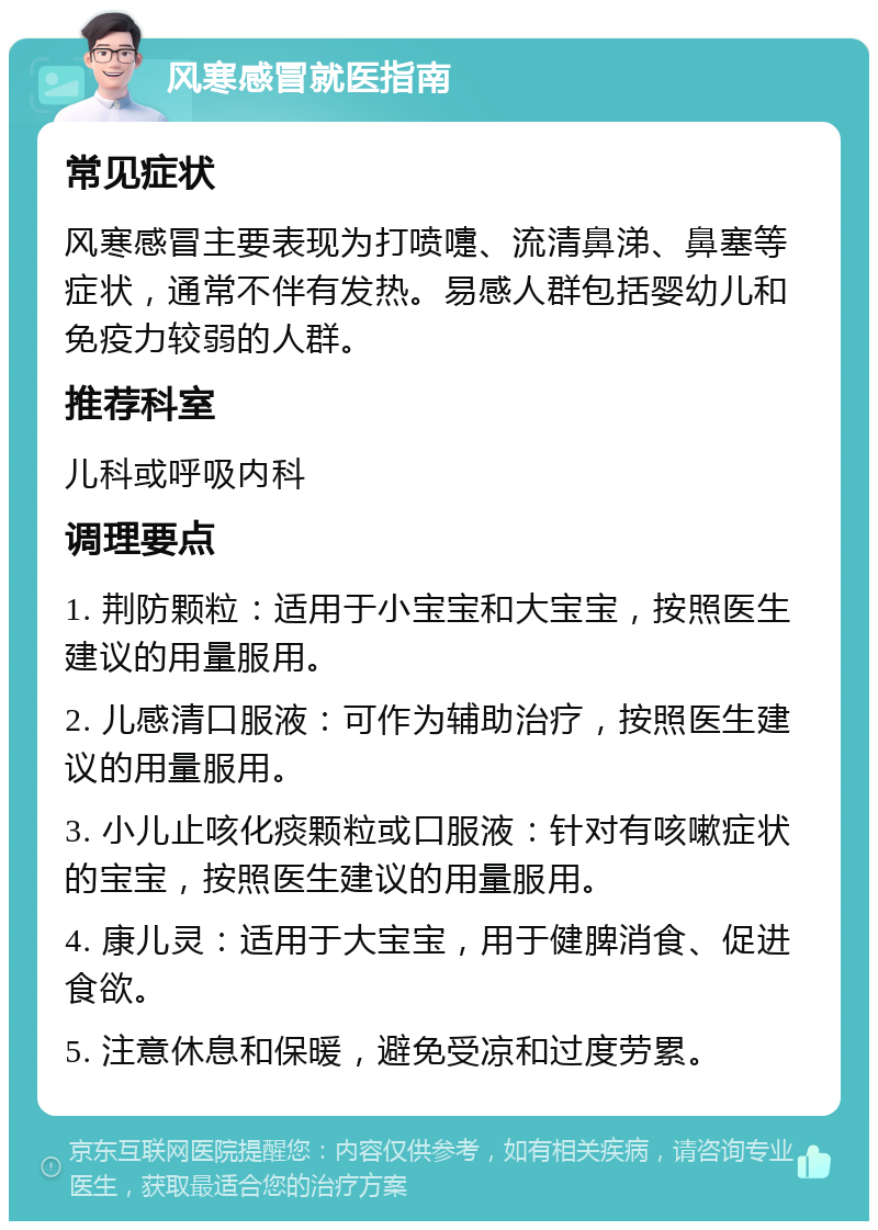 风寒感冒就医指南 常见症状 风寒感冒主要表现为打喷嚏、流清鼻涕、鼻塞等症状，通常不伴有发热。易感人群包括婴幼儿和免疫力较弱的人群。 推荐科室 儿科或呼吸内科 调理要点 1. 荆防颗粒：适用于小宝宝和大宝宝，按照医生建议的用量服用。 2. 儿感清口服液：可作为辅助治疗，按照医生建议的用量服用。 3. 小儿止咳化痰颗粒或口服液：针对有咳嗽症状的宝宝，按照医生建议的用量服用。 4. 康儿灵：适用于大宝宝，用于健脾消食、促进食欲。 5. 注意休息和保暖，避免受凉和过度劳累。