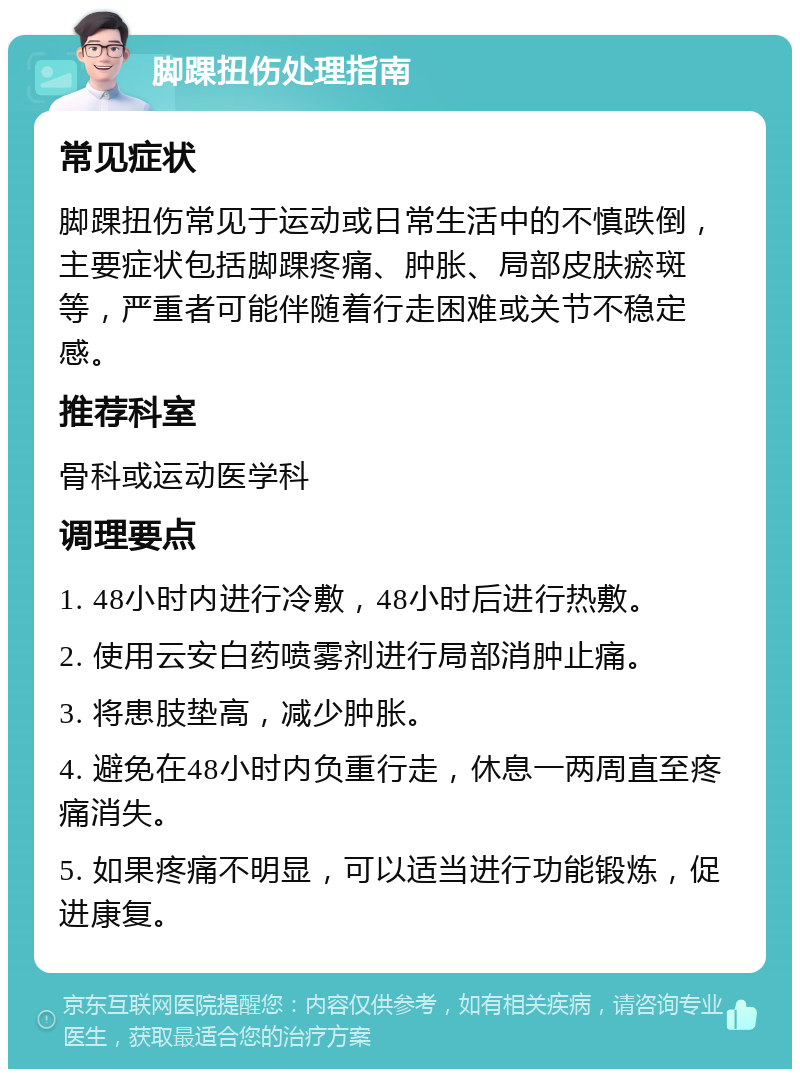 脚踝扭伤处理指南 常见症状 脚踝扭伤常见于运动或日常生活中的不慎跌倒，主要症状包括脚踝疼痛、肿胀、局部皮肤瘀斑等，严重者可能伴随着行走困难或关节不稳定感。 推荐科室 骨科或运动医学科 调理要点 1. 48小时内进行冷敷，48小时后进行热敷。 2. 使用云安白药喷雾剂进行局部消肿止痛。 3. 将患肢垫高，减少肿胀。 4. 避免在48小时内负重行走，休息一两周直至疼痛消失。 5. 如果疼痛不明显，可以适当进行功能锻炼，促进康复。