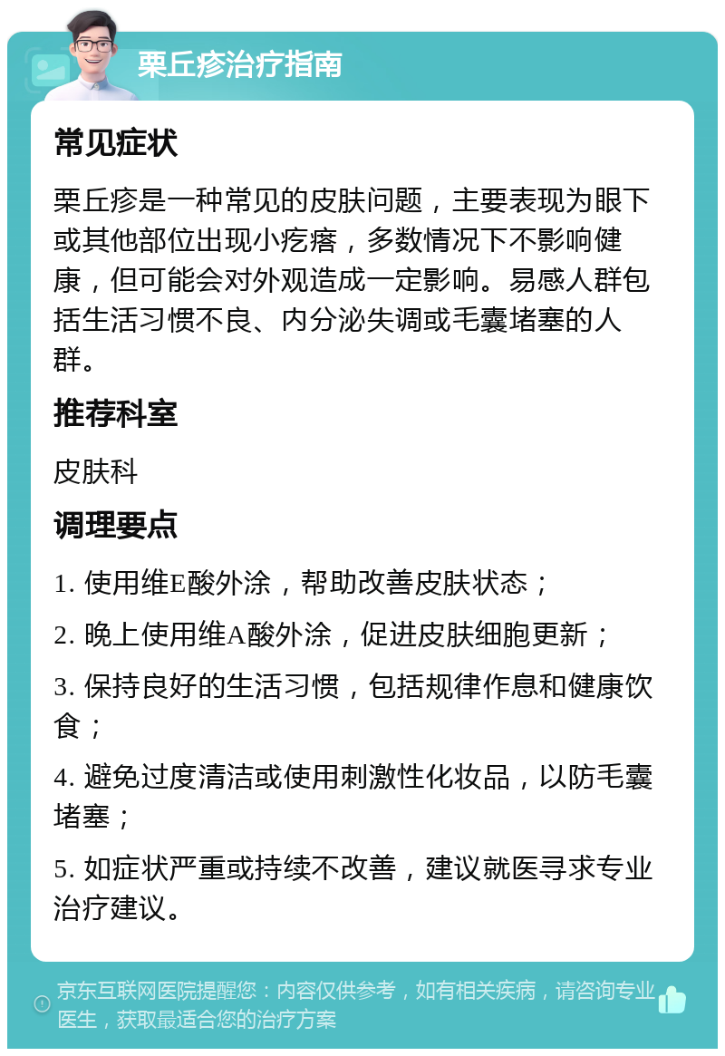 栗丘疹治疗指南 常见症状 栗丘疹是一种常见的皮肤问题，主要表现为眼下或其他部位出现小疙瘩，多数情况下不影响健康，但可能会对外观造成一定影响。易感人群包括生活习惯不良、内分泌失调或毛囊堵塞的人群。 推荐科室 皮肤科 调理要点 1. 使用维E酸外涂，帮助改善皮肤状态； 2. 晚上使用维A酸外涂，促进皮肤细胞更新； 3. 保持良好的生活习惯，包括规律作息和健康饮食； 4. 避免过度清洁或使用刺激性化妆品，以防毛囊堵塞； 5. 如症状严重或持续不改善，建议就医寻求专业治疗建议。