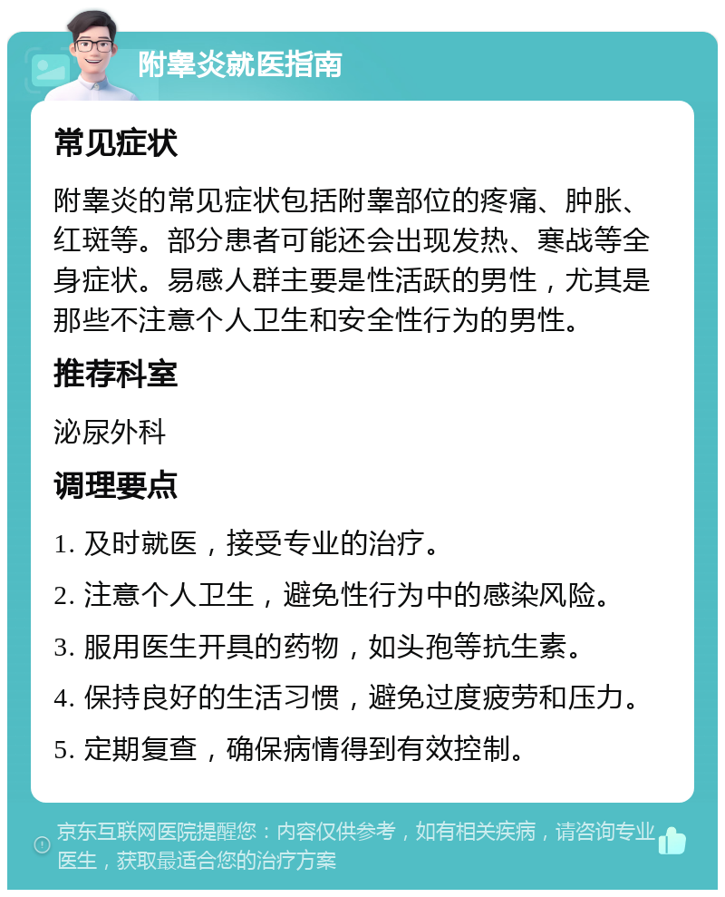 附睾炎就医指南 常见症状 附睾炎的常见症状包括附睾部位的疼痛、肿胀、红斑等。部分患者可能还会出现发热、寒战等全身症状。易感人群主要是性活跃的男性，尤其是那些不注意个人卫生和安全性行为的男性。 推荐科室 泌尿外科 调理要点 1. 及时就医，接受专业的治疗。 2. 注意个人卫生，避免性行为中的感染风险。 3. 服用医生开具的药物，如头孢等抗生素。 4. 保持良好的生活习惯，避免过度疲劳和压力。 5. 定期复查，确保病情得到有效控制。