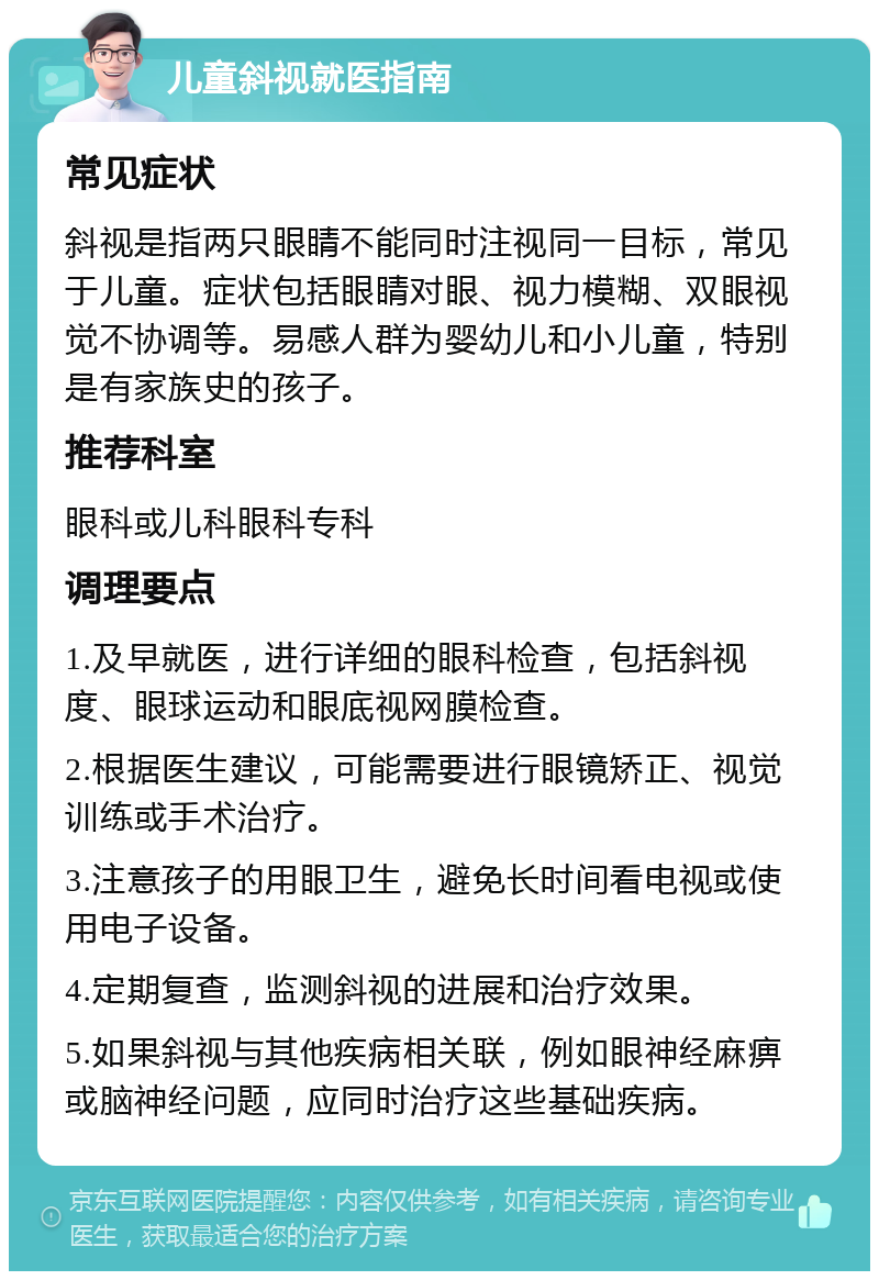 儿童斜视就医指南 常见症状 斜视是指两只眼睛不能同时注视同一目标，常见于儿童。症状包括眼睛对眼、视力模糊、双眼视觉不协调等。易感人群为婴幼儿和小儿童，特别是有家族史的孩子。 推荐科室 眼科或儿科眼科专科 调理要点 1.及早就医，进行详细的眼科检查，包括斜视度、眼球运动和眼底视网膜检查。 2.根据医生建议，可能需要进行眼镜矫正、视觉训练或手术治疗。 3.注意孩子的用眼卫生，避免长时间看电视或使用电子设备。 4.定期复查，监测斜视的进展和治疗效果。 5.如果斜视与其他疾病相关联，例如眼神经麻痹或脑神经问题，应同时治疗这些基础疾病。