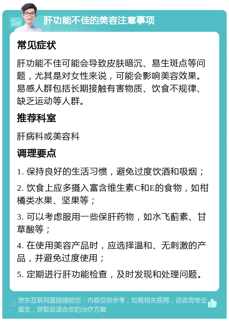 肝功能不佳的美容注意事项 常见症状 肝功能不佳可能会导致皮肤暗沉、易生斑点等问题，尤其是对女性来说，可能会影响美容效果。易感人群包括长期接触有害物质、饮食不规律、缺乏运动等人群。 推荐科室 肝病科或美容科 调理要点 1. 保持良好的生活习惯，避免过度饮酒和吸烟； 2. 饮食上应多摄入富含维生素C和E的食物，如柑橘类水果、坚果等； 3. 可以考虑服用一些保肝药物，如水飞蓟素、甘草酸等； 4. 在使用美容产品时，应选择温和、无刺激的产品，并避免过度使用； 5. 定期进行肝功能检查，及时发现和处理问题。