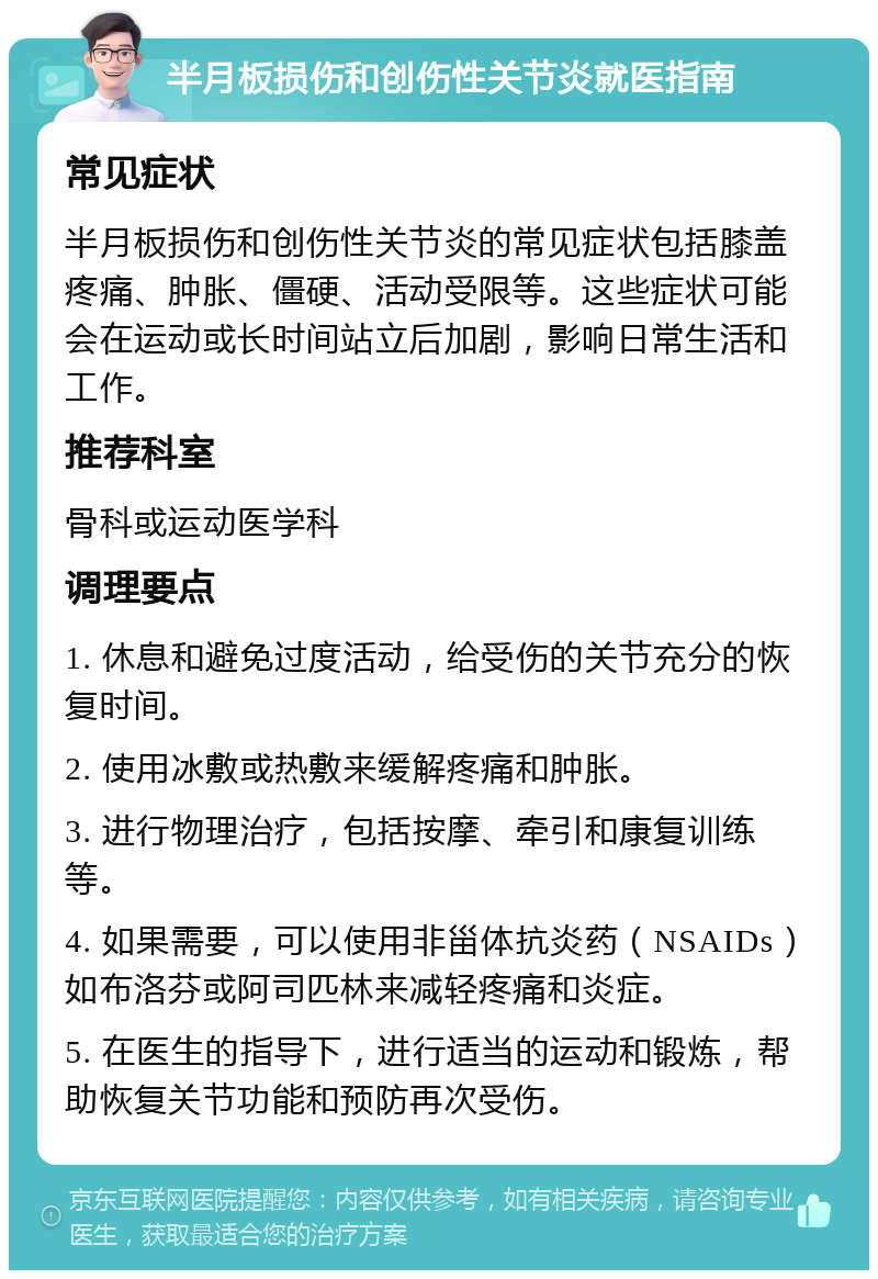 半月板损伤和创伤性关节炎就医指南 常见症状 半月板损伤和创伤性关节炎的常见症状包括膝盖疼痛、肿胀、僵硬、活动受限等。这些症状可能会在运动或长时间站立后加剧，影响日常生活和工作。 推荐科室 骨科或运动医学科 调理要点 1. 休息和避免过度活动，给受伤的关节充分的恢复时间。 2. 使用冰敷或热敷来缓解疼痛和肿胀。 3. 进行物理治疗，包括按摩、牵引和康复训练等。 4. 如果需要，可以使用非甾体抗炎药（NSAIDs）如布洛芬或阿司匹林来减轻疼痛和炎症。 5. 在医生的指导下，进行适当的运动和锻炼，帮助恢复关节功能和预防再次受伤。