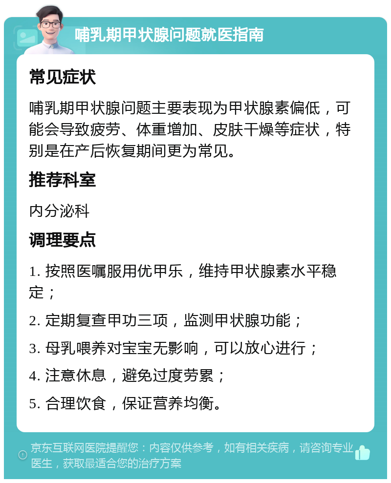 哺乳期甲状腺问题就医指南 常见症状 哺乳期甲状腺问题主要表现为甲状腺素偏低，可能会导致疲劳、体重增加、皮肤干燥等症状，特别是在产后恢复期间更为常见。 推荐科室 内分泌科 调理要点 1. 按照医嘱服用优甲乐，维持甲状腺素水平稳定； 2. 定期复查甲功三项，监测甲状腺功能； 3. 母乳喂养对宝宝无影响，可以放心进行； 4. 注意休息，避免过度劳累； 5. 合理饮食，保证营养均衡。