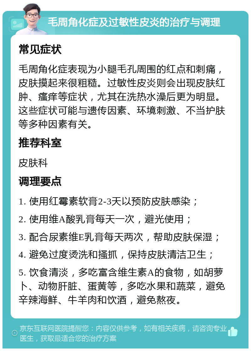 毛周角化症及过敏性皮炎的治疗与调理 常见症状 毛周角化症表现为小腿毛孔周围的红点和刺痛，皮肤摸起来很粗糙。过敏性皮炎则会出现皮肤红肿、瘙痒等症状，尤其在洗热水澡后更为明显。这些症状可能与遗传因素、环境刺激、不当护肤等多种因素有关。 推荐科室 皮肤科 调理要点 1. 使用红霉素软膏2-3天以预防皮肤感染； 2. 使用维A酸乳膏每天一次，避光使用； 3. 配合尿素维E乳膏每天两次，帮助皮肤保湿； 4. 避免过度烫洗和搔抓，保持皮肤清洁卫生； 5. 饮食清淡，多吃富含维生素A的食物，如胡萝卜、动物肝脏、蛋黄等，多吃水果和蔬菜，避免辛辣海鲜、牛羊肉和饮酒，避免熬夜。