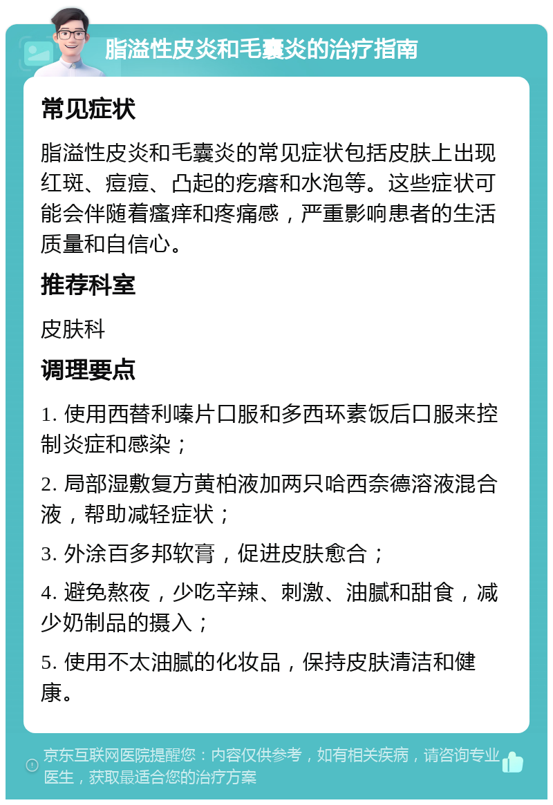 脂溢性皮炎和毛囊炎的治疗指南 常见症状 脂溢性皮炎和毛囊炎的常见症状包括皮肤上出现红斑、痘痘、凸起的疙瘩和水泡等。这些症状可能会伴随着瘙痒和疼痛感，严重影响患者的生活质量和自信心。 推荐科室 皮肤科 调理要点 1. 使用西替利嗪片口服和多西环素饭后口服来控制炎症和感染； 2. 局部湿敷复方黄柏液加两只哈西奈德溶液混合液，帮助减轻症状； 3. 外涂百多邦软膏，促进皮肤愈合； 4. 避免熬夜，少吃辛辣、刺激、油腻和甜食，减少奶制品的摄入； 5. 使用不太油腻的化妆品，保持皮肤清洁和健康。