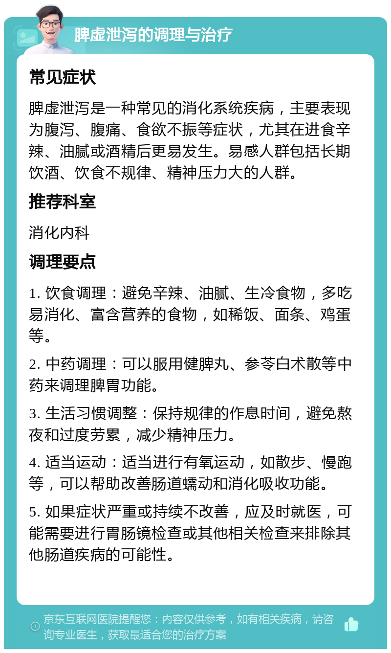 脾虚泄泻的调理与治疗 常见症状 脾虚泄泻是一种常见的消化系统疾病，主要表现为腹泻、腹痛、食欲不振等症状，尤其在进食辛辣、油腻或酒精后更易发生。易感人群包括长期饮酒、饮食不规律、精神压力大的人群。 推荐科室 消化内科 调理要点 1. 饮食调理：避免辛辣、油腻、生冷食物，多吃易消化、富含营养的食物，如稀饭、面条、鸡蛋等。 2. 中药调理：可以服用健脾丸、参苓白术散等中药来调理脾胃功能。 3. 生活习惯调整：保持规律的作息时间，避免熬夜和过度劳累，减少精神压力。 4. 适当运动：适当进行有氧运动，如散步、慢跑等，可以帮助改善肠道蠕动和消化吸收功能。 5. 如果症状严重或持续不改善，应及时就医，可能需要进行胃肠镜检查或其他相关检查来排除其他肠道疾病的可能性。