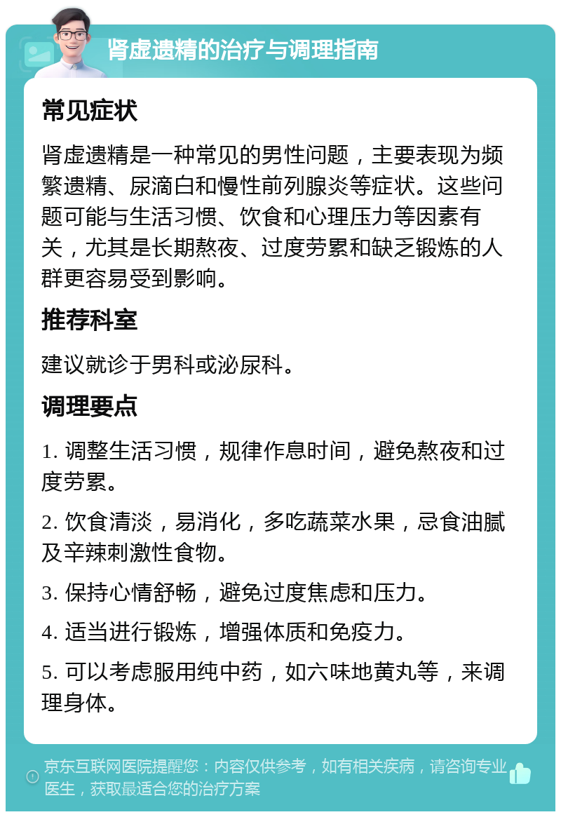 肾虚遗精的治疗与调理指南 常见症状 肾虚遗精是一种常见的男性问题，主要表现为频繁遗精、尿滴白和慢性前列腺炎等症状。这些问题可能与生活习惯、饮食和心理压力等因素有关，尤其是长期熬夜、过度劳累和缺乏锻炼的人群更容易受到影响。 推荐科室 建议就诊于男科或泌尿科。 调理要点 1. 调整生活习惯，规律作息时间，避免熬夜和过度劳累。 2. 饮食清淡，易消化，多吃蔬菜水果，忌食油腻及辛辣刺激性食物。 3. 保持心情舒畅，避免过度焦虑和压力。 4. 适当进行锻炼，增强体质和免疫力。 5. 可以考虑服用纯中药，如六味地黄丸等，来调理身体。