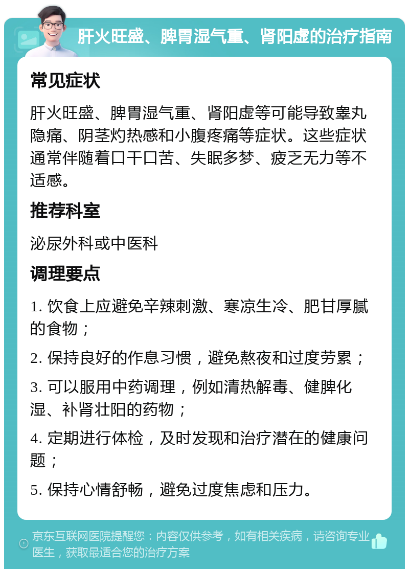 肝火旺盛、脾胃湿气重、肾阳虚的治疗指南 常见症状 肝火旺盛、脾胃湿气重、肾阳虚等可能导致睾丸隐痛、阴茎灼热感和小腹疼痛等症状。这些症状通常伴随着口干口苦、失眠多梦、疲乏无力等不适感。 推荐科室 泌尿外科或中医科 调理要点 1. 饮食上应避免辛辣刺激、寒凉生冷、肥甘厚腻的食物； 2. 保持良好的作息习惯，避免熬夜和过度劳累； 3. 可以服用中药调理，例如清热解毒、健脾化湿、补肾壮阳的药物； 4. 定期进行体检，及时发现和治疗潜在的健康问题； 5. 保持心情舒畅，避免过度焦虑和压力。