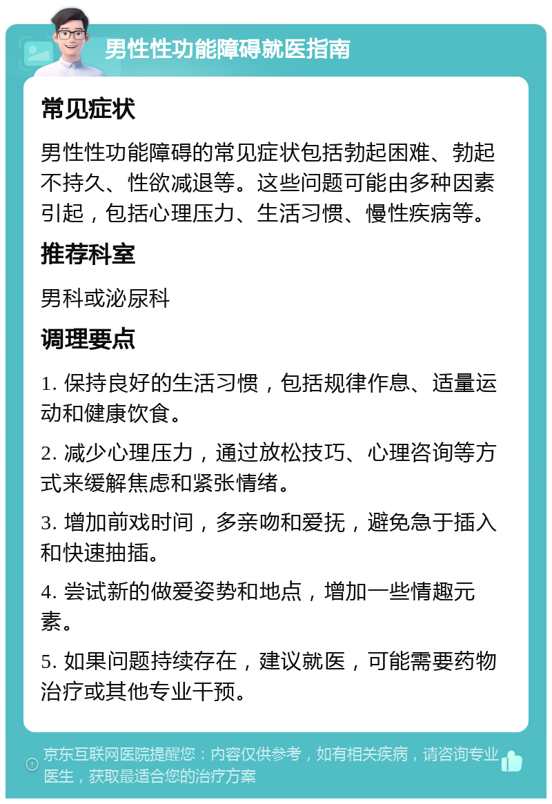 男性性功能障碍就医指南 常见症状 男性性功能障碍的常见症状包括勃起困难、勃起不持久、性欲减退等。这些问题可能由多种因素引起，包括心理压力、生活习惯、慢性疾病等。 推荐科室 男科或泌尿科 调理要点 1. 保持良好的生活习惯，包括规律作息、适量运动和健康饮食。 2. 减少心理压力，通过放松技巧、心理咨询等方式来缓解焦虑和紧张情绪。 3. 增加前戏时间，多亲吻和爱抚，避免急于插入和快速抽插。 4. 尝试新的做爱姿势和地点，增加一些情趣元素。 5. 如果问题持续存在，建议就医，可能需要药物治疗或其他专业干预。