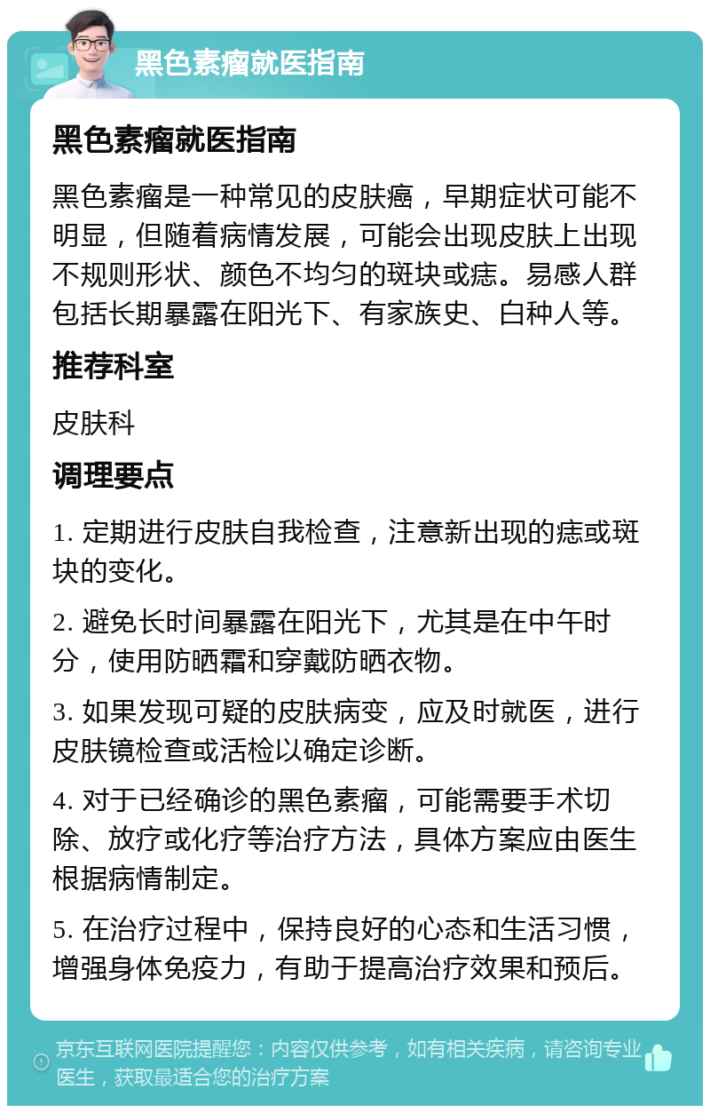 黑色素瘤就医指南 黑色素瘤就医指南 黑色素瘤是一种常见的皮肤癌，早期症状可能不明显，但随着病情发展，可能会出现皮肤上出现不规则形状、颜色不均匀的斑块或痣。易感人群包括长期暴露在阳光下、有家族史、白种人等。 推荐科室 皮肤科 调理要点 1. 定期进行皮肤自我检查，注意新出现的痣或斑块的变化。 2. 避免长时间暴露在阳光下，尤其是在中午时分，使用防晒霜和穿戴防晒衣物。 3. 如果发现可疑的皮肤病变，应及时就医，进行皮肤镜检查或活检以确定诊断。 4. 对于已经确诊的黑色素瘤，可能需要手术切除、放疗或化疗等治疗方法，具体方案应由医生根据病情制定。 5. 在治疗过程中，保持良好的心态和生活习惯，增强身体免疫力，有助于提高治疗效果和预后。