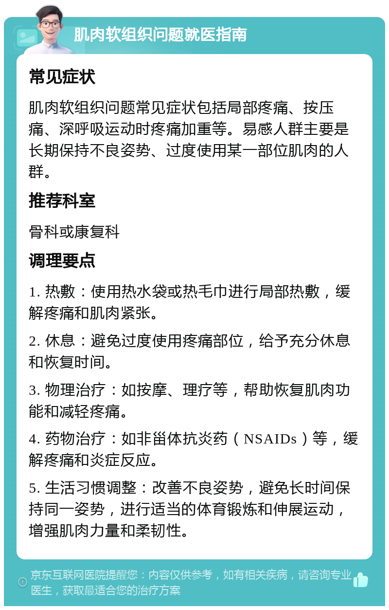 肌肉软组织问题就医指南 常见症状 肌肉软组织问题常见症状包括局部疼痛、按压痛、深呼吸运动时疼痛加重等。易感人群主要是长期保持不良姿势、过度使用某一部位肌肉的人群。 推荐科室 骨科或康复科 调理要点 1. 热敷：使用热水袋或热毛巾进行局部热敷，缓解疼痛和肌肉紧张。 2. 休息：避免过度使用疼痛部位，给予充分休息和恢复时间。 3. 物理治疗：如按摩、理疗等，帮助恢复肌肉功能和减轻疼痛。 4. 药物治疗：如非甾体抗炎药（NSAIDs）等，缓解疼痛和炎症反应。 5. 生活习惯调整：改善不良姿势，避免长时间保持同一姿势，进行适当的体育锻炼和伸展运动，增强肌肉力量和柔韧性。