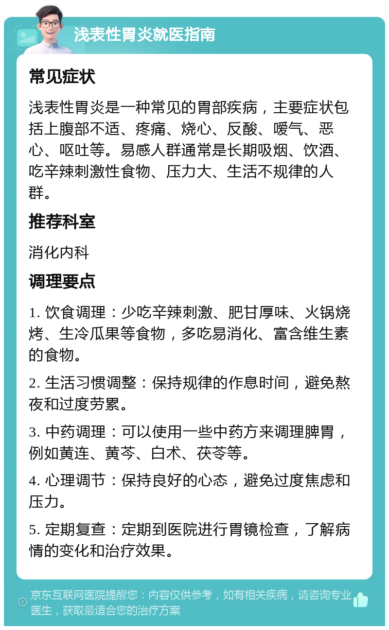 浅表性胃炎就医指南 常见症状 浅表性胃炎是一种常见的胃部疾病，主要症状包括上腹部不适、疼痛、烧心、反酸、嗳气、恶心、呕吐等。易感人群通常是长期吸烟、饮酒、吃辛辣刺激性食物、压力大、生活不规律的人群。 推荐科室 消化内科 调理要点 1. 饮食调理：少吃辛辣刺激、肥甘厚味、火锅烧烤、生冷瓜果等食物，多吃易消化、富含维生素的食物。 2. 生活习惯调整：保持规律的作息时间，避免熬夜和过度劳累。 3. 中药调理：可以使用一些中药方来调理脾胃，例如黄连、黄芩、白术、茯苓等。 4. 心理调节：保持良好的心态，避免过度焦虑和压力。 5. 定期复查：定期到医院进行胃镜检查，了解病情的变化和治疗效果。