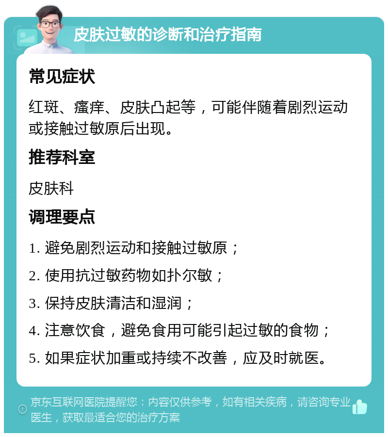 皮肤过敏的诊断和治疗指南 常见症状 红斑、瘙痒、皮肤凸起等，可能伴随着剧烈运动或接触过敏原后出现。 推荐科室 皮肤科 调理要点 1. 避免剧烈运动和接触过敏原； 2. 使用抗过敏药物如扑尔敏； 3. 保持皮肤清洁和湿润； 4. 注意饮食，避免食用可能引起过敏的食物； 5. 如果症状加重或持续不改善，应及时就医。