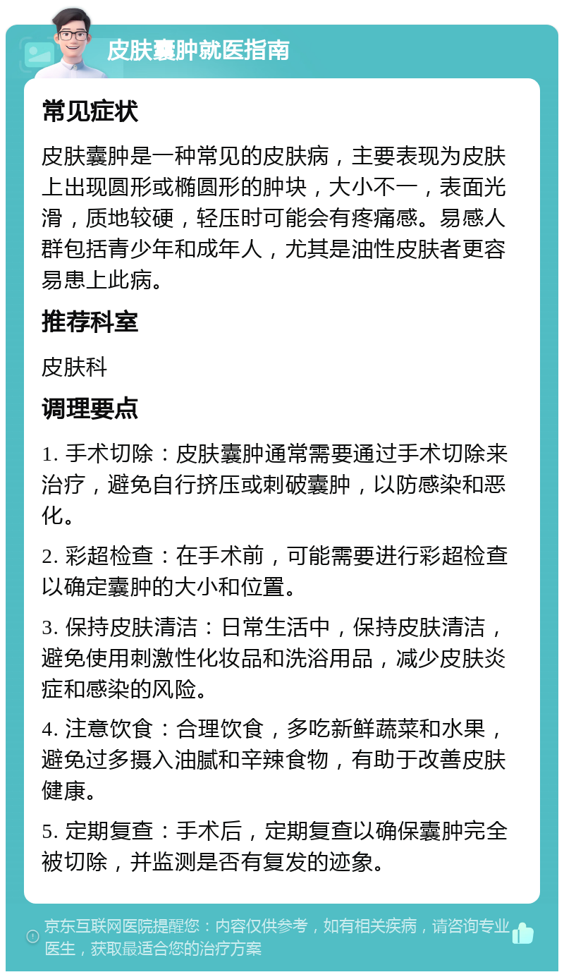 皮肤囊肿就医指南 常见症状 皮肤囊肿是一种常见的皮肤病，主要表现为皮肤上出现圆形或椭圆形的肿块，大小不一，表面光滑，质地较硬，轻压时可能会有疼痛感。易感人群包括青少年和成年人，尤其是油性皮肤者更容易患上此病。 推荐科室 皮肤科 调理要点 1. 手术切除：皮肤囊肿通常需要通过手术切除来治疗，避免自行挤压或刺破囊肿，以防感染和恶化。 2. 彩超检查：在手术前，可能需要进行彩超检查以确定囊肿的大小和位置。 3. 保持皮肤清洁：日常生活中，保持皮肤清洁，避免使用刺激性化妆品和洗浴用品，减少皮肤炎症和感染的风险。 4. 注意饮食：合理饮食，多吃新鲜蔬菜和水果，避免过多摄入油腻和辛辣食物，有助于改善皮肤健康。 5. 定期复查：手术后，定期复查以确保囊肿完全被切除，并监测是否有复发的迹象。