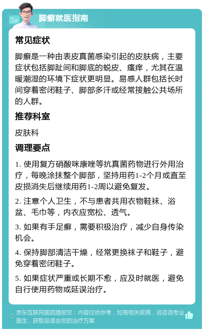 脚癣就医指南 常见症状 脚癣是一种由表皮真菌感染引起的皮肤病，主要症状包括脚趾间和脚底的蜕皮、瘙痒，尤其在温暖潮湿的环境下症状更明显。易感人群包括长时间穿着密闭鞋子、脚部多汗或经常接触公共场所的人群。 推荐科室 皮肤科 调理要点 1. 使用复方硝酸咪康唑等抗真菌药物进行外用治疗，每晚涂抹整个脚部，坚持用药1-2个月或直至皮损消失后继续用药1-2周以避免复发。 2. 注意个人卫生，不与患者共用衣物鞋袜、浴盆、毛巾等，内衣应宽松、透气。 3. 如果有手足癣，需要积极治疗，减少自身传染机会。 4. 保持脚部清洁干燥，经常更换袜子和鞋子，避免穿着密闭鞋子。 5. 如果症状严重或长期不愈，应及时就医，避免自行使用药物或延误治疗。