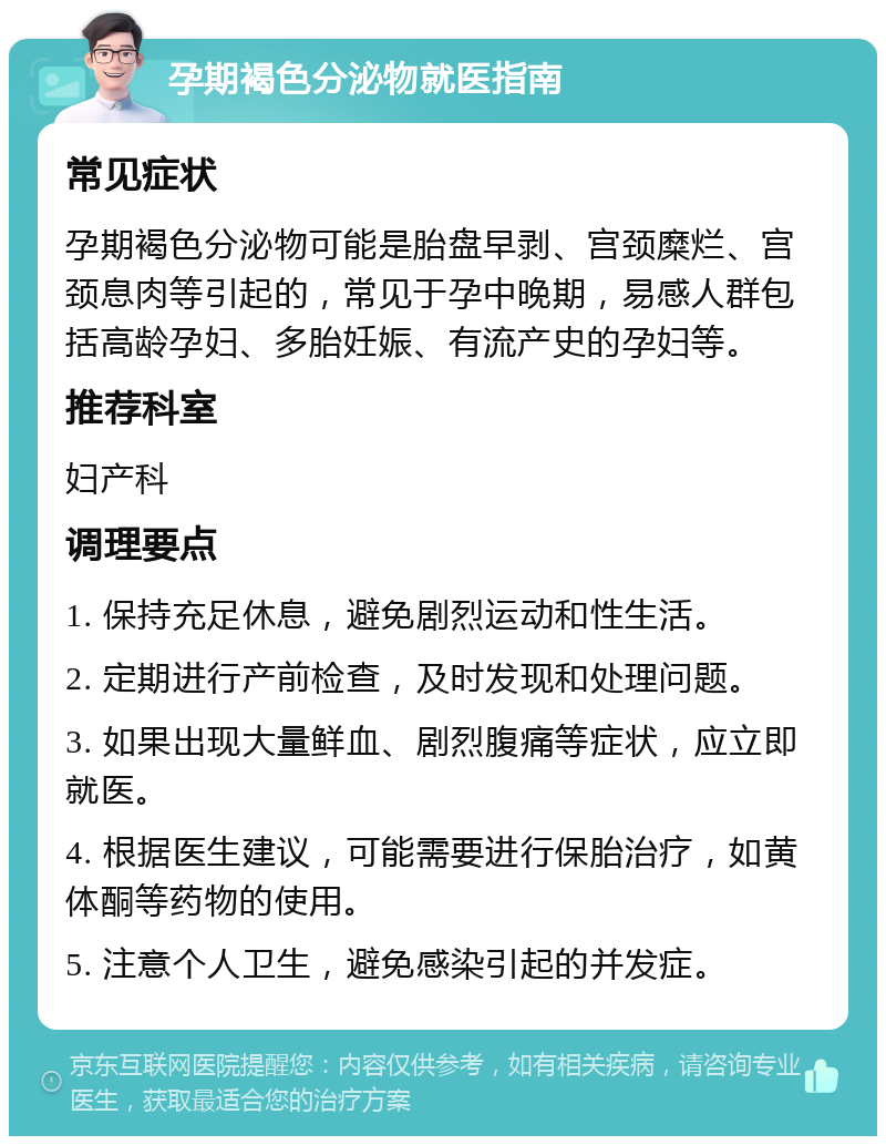 孕期褐色分泌物就医指南 常见症状 孕期褐色分泌物可能是胎盘早剥、宫颈糜烂、宫颈息肉等引起的，常见于孕中晚期，易感人群包括高龄孕妇、多胎妊娠、有流产史的孕妇等。 推荐科室 妇产科 调理要点 1. 保持充足休息，避免剧烈运动和性生活。 2. 定期进行产前检查，及时发现和处理问题。 3. 如果出现大量鲜血、剧烈腹痛等症状，应立即就医。 4. 根据医生建议，可能需要进行保胎治疗，如黄体酮等药物的使用。 5. 注意个人卫生，避免感染引起的并发症。