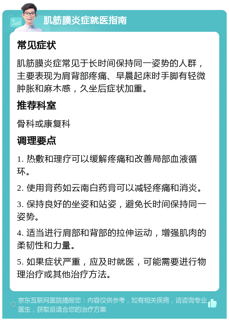 肌筋膜炎症就医指南 常见症状 肌筋膜炎症常见于长时间保持同一姿势的人群，主要表现为肩背部疼痛、早晨起床时手脚有轻微肿胀和麻木感，久坐后症状加重。 推荐科室 骨科或康复科 调理要点 1. 热敷和理疗可以缓解疼痛和改善局部血液循环。 2. 使用膏药如云南白药膏可以减轻疼痛和消炎。 3. 保持良好的坐姿和站姿，避免长时间保持同一姿势。 4. 适当进行肩部和背部的拉伸运动，增强肌肉的柔韧性和力量。 5. 如果症状严重，应及时就医，可能需要进行物理治疗或其他治疗方法。