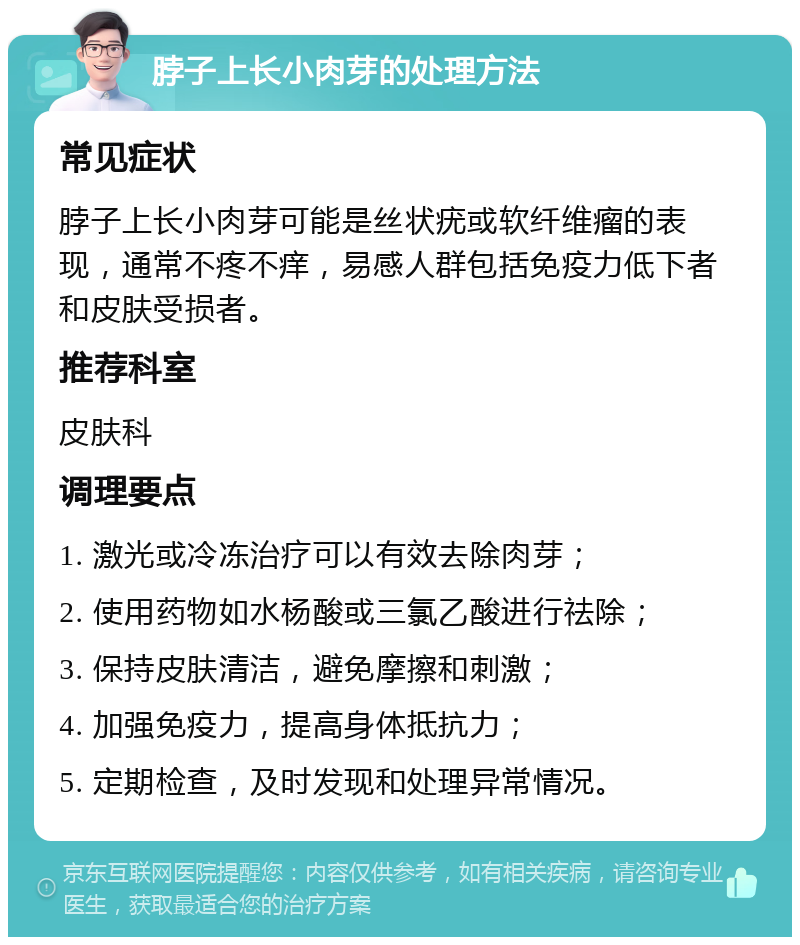 脖子上长小肉芽的处理方法 常见症状 脖子上长小肉芽可能是丝状疣或软纤维瘤的表现，通常不疼不痒，易感人群包括免疫力低下者和皮肤受损者。 推荐科室 皮肤科 调理要点 1. 激光或冷冻治疗可以有效去除肉芽； 2. 使用药物如水杨酸或三氯乙酸进行祛除； 3. 保持皮肤清洁，避免摩擦和刺激； 4. 加强免疫力，提高身体抵抗力； 5. 定期检查，及时发现和处理异常情况。