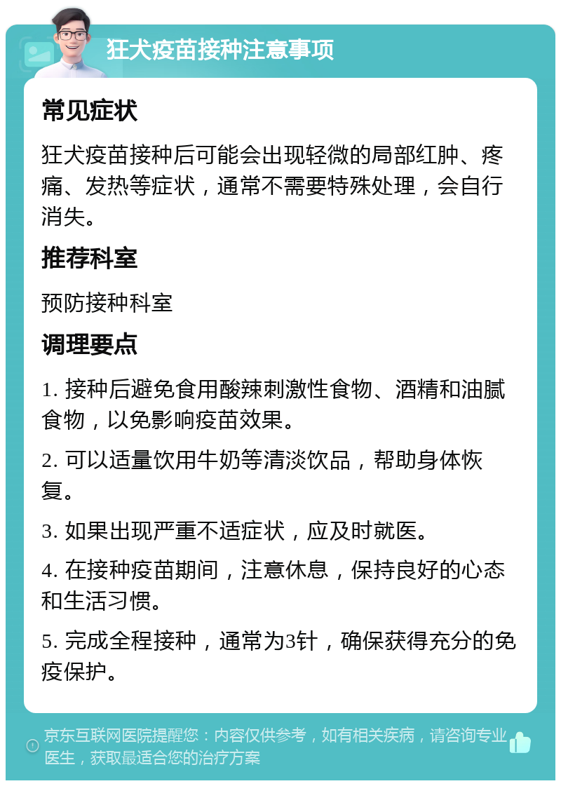 狂犬疫苗接种注意事项 常见症状 狂犬疫苗接种后可能会出现轻微的局部红肿、疼痛、发热等症状，通常不需要特殊处理，会自行消失。 推荐科室 预防接种科室 调理要点 1. 接种后避免食用酸辣刺激性食物、酒精和油腻食物，以免影响疫苗效果。 2. 可以适量饮用牛奶等清淡饮品，帮助身体恢复。 3. 如果出现严重不适症状，应及时就医。 4. 在接种疫苗期间，注意休息，保持良好的心态和生活习惯。 5. 完成全程接种，通常为3针，确保获得充分的免疫保护。