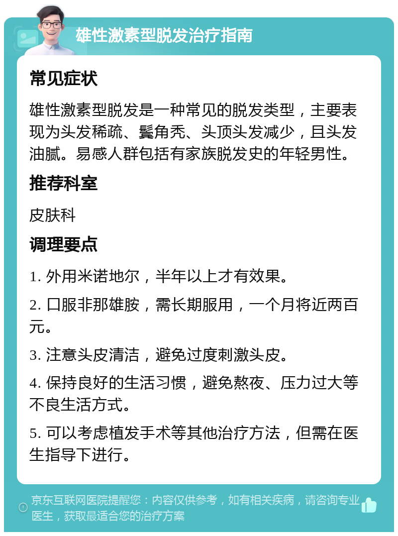 雄性激素型脱发治疗指南 常见症状 雄性激素型脱发是一种常见的脱发类型，主要表现为头发稀疏、鬓角秃、头顶头发减少，且头发油腻。易感人群包括有家族脱发史的年轻男性。 推荐科室 皮肤科 调理要点 1. 外用米诺地尔，半年以上才有效果。 2. 口服非那雄胺，需长期服用，一个月将近两百元。 3. 注意头皮清洁，避免过度刺激头皮。 4. 保持良好的生活习惯，避免熬夜、压力过大等不良生活方式。 5. 可以考虑植发手术等其他治疗方法，但需在医生指导下进行。