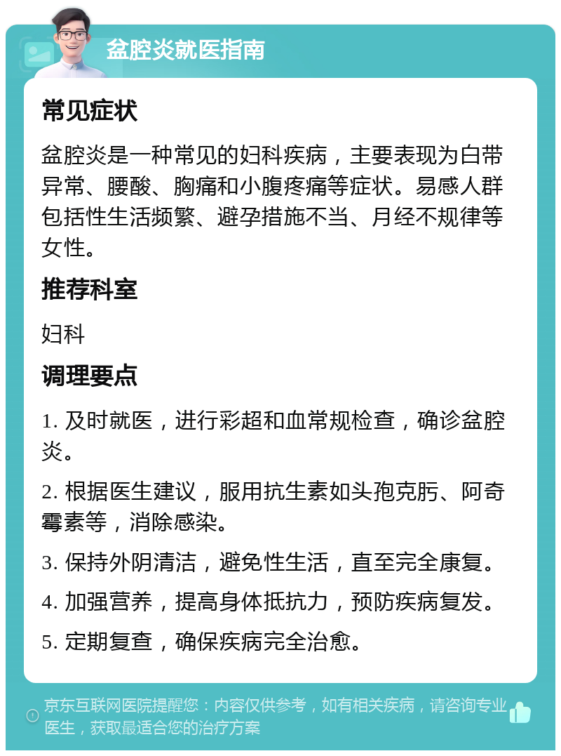 盆腔炎就医指南 常见症状 盆腔炎是一种常见的妇科疾病，主要表现为白带异常、腰酸、胸痛和小腹疼痛等症状。易感人群包括性生活频繁、避孕措施不当、月经不规律等女性。 推荐科室 妇科 调理要点 1. 及时就医，进行彩超和血常规检查，确诊盆腔炎。 2. 根据医生建议，服用抗生素如头孢克肟、阿奇霉素等，消除感染。 3. 保持外阴清洁，避免性生活，直至完全康复。 4. 加强营养，提高身体抵抗力，预防疾病复发。 5. 定期复查，确保疾病完全治愈。