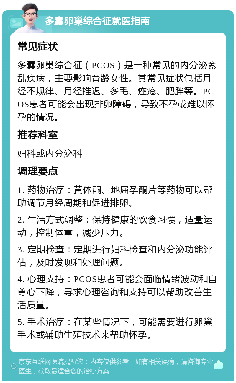 多囊卵巢综合征就医指南 常见症状 多囊卵巢综合征（PCOS）是一种常见的内分泌紊乱疾病，主要影响育龄女性。其常见症状包括月经不规律、月经推迟、多毛、痤疮、肥胖等。PCOS患者可能会出现排卵障碍，导致不孕或难以怀孕的情况。 推荐科室 妇科或内分泌科 调理要点 1. 药物治疗：黄体酮、地屈孕酮片等药物可以帮助调节月经周期和促进排卵。 2. 生活方式调整：保持健康的饮食习惯，适量运动，控制体重，减少压力。 3. 定期检查：定期进行妇科检查和内分泌功能评估，及时发现和处理问题。 4. 心理支持：PCOS患者可能会面临情绪波动和自尊心下降，寻求心理咨询和支持可以帮助改善生活质量。 5. 手术治疗：在某些情况下，可能需要进行卵巢手术或辅助生殖技术来帮助怀孕。