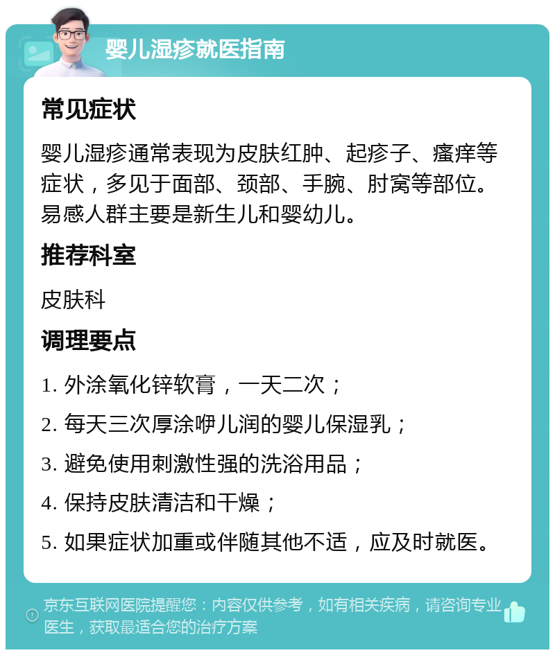 婴儿湿疹就医指南 常见症状 婴儿湿疹通常表现为皮肤红肿、起疹子、瘙痒等症状，多见于面部、颈部、手腕、肘窝等部位。易感人群主要是新生儿和婴幼儿。 推荐科室 皮肤科 调理要点 1. 外涂氧化锌软膏，一天二次； 2. 每天三次厚涂咿儿润的婴儿保湿乳； 3. 避免使用刺激性强的洗浴用品； 4. 保持皮肤清洁和干燥； 5. 如果症状加重或伴随其他不适，应及时就医。