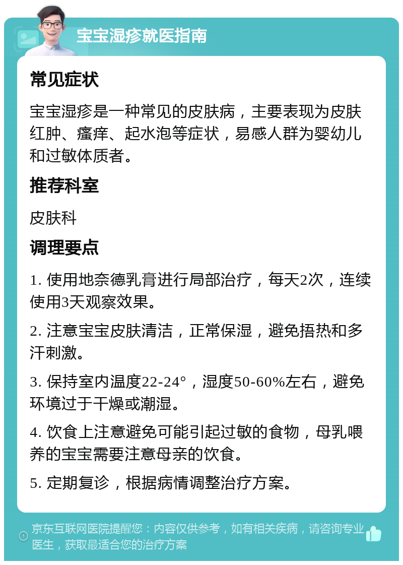 宝宝湿疹就医指南 常见症状 宝宝湿疹是一种常见的皮肤病，主要表现为皮肤红肿、瘙痒、起水泡等症状，易感人群为婴幼儿和过敏体质者。 推荐科室 皮肤科 调理要点 1. 使用地奈德乳膏进行局部治疗，每天2次，连续使用3天观察效果。 2. 注意宝宝皮肤清洁，正常保湿，避免捂热和多汗刺激。 3. 保持室内温度22-24°，湿度50-60%左右，避免环境过于干燥或潮湿。 4. 饮食上注意避免可能引起过敏的食物，母乳喂养的宝宝需要注意母亲的饮食。 5. 定期复诊，根据病情调整治疗方案。