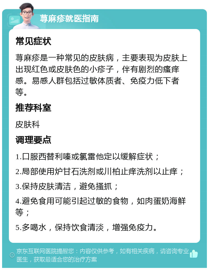 荨麻疹就医指南 常见症状 荨麻疹是一种常见的皮肤病，主要表现为皮肤上出现红色或皮肤色的小疹子，伴有剧烈的瘙痒感。易感人群包括过敏体质者、免疫力低下者等。 推荐科室 皮肤科 调理要点 1.口服西替利嗪或氯雷他定以缓解症状； 2.局部使用炉甘石洗剂或川柏止痒洗剂以止痒； 3.保持皮肤清洁，避免搔抓； 4.避免食用可能引起过敏的食物，如肉蛋奶海鲜等； 5.多喝水，保持饮食清淡，增强免疫力。