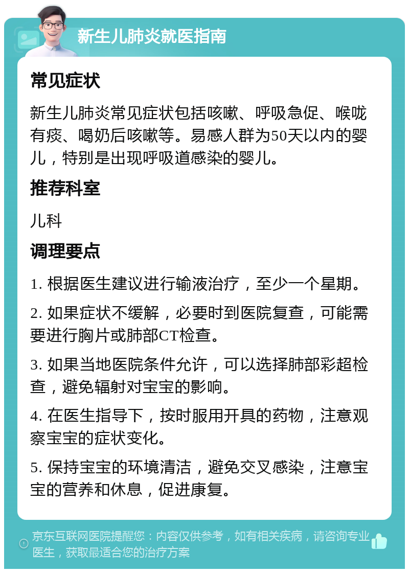 新生儿肺炎就医指南 常见症状 新生儿肺炎常见症状包括咳嗽、呼吸急促、喉咙有痰、喝奶后咳嗽等。易感人群为50天以内的婴儿，特别是出现呼吸道感染的婴儿。 推荐科室 儿科 调理要点 1. 根据医生建议进行输液治疗，至少一个星期。 2. 如果症状不缓解，必要时到医院复查，可能需要进行胸片或肺部CT检查。 3. 如果当地医院条件允许，可以选择肺部彩超检查，避免辐射对宝宝的影响。 4. 在医生指导下，按时服用开具的药物，注意观察宝宝的症状变化。 5. 保持宝宝的环境清洁，避免交叉感染，注意宝宝的营养和休息，促进康复。