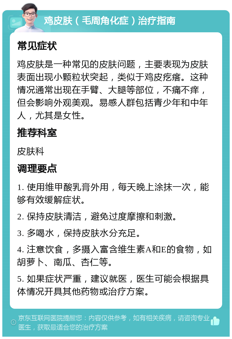 鸡皮肤（毛周角化症）治疗指南 常见症状 鸡皮肤是一种常见的皮肤问题，主要表现为皮肤表面出现小颗粒状突起，类似于鸡皮疙瘩。这种情况通常出现在手臂、大腿等部位，不痛不痒，但会影响外观美观。易感人群包括青少年和中年人，尤其是女性。 推荐科室 皮肤科 调理要点 1. 使用维甲酸乳膏外用，每天晚上涂抹一次，能够有效缓解症状。 2. 保持皮肤清洁，避免过度摩擦和刺激。 3. 多喝水，保持皮肤水分充足。 4. 注意饮食，多摄入富含维生素A和E的食物，如胡萝卜、南瓜、杏仁等。 5. 如果症状严重，建议就医，医生可能会根据具体情况开具其他药物或治疗方案。